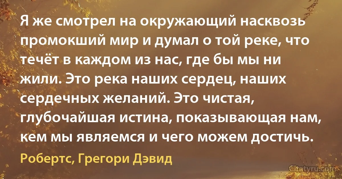 Я же смотрел на окружающий насквозь промокший мир и думал о той реке, что течёт в каждом из нас, где бы мы ни жили. Это река наших сердец, наших сердечных желаний. Это чистая, глубочайшая истина, показывающая нам, кем мы являемся и чего можем достичь. (Робертс, Грегори Дэвид)