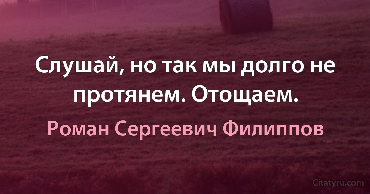 Слушай, но так мы долго не протянем. Отощаем. (Роман Сергеевич Филиппов)