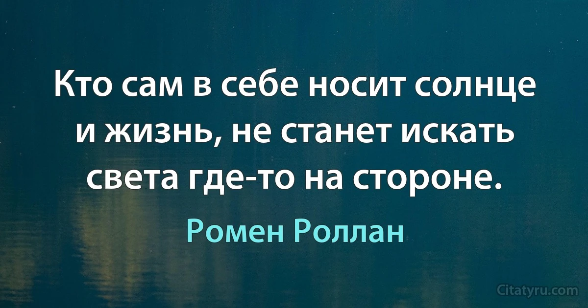 Кто сам в себе носит солнце и жизнь, не станет искать света где-то на стороне. (Ромен Роллан)