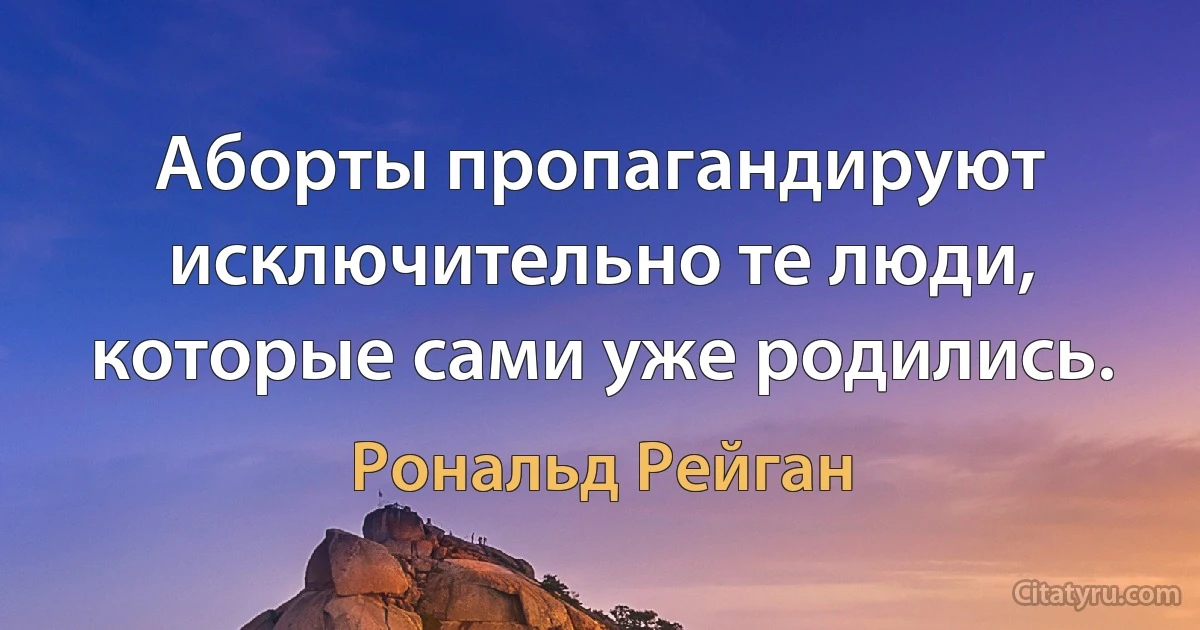 Аборты пропагандируют исключительно те люди, которые сами уже родились. (Рональд Рейган)