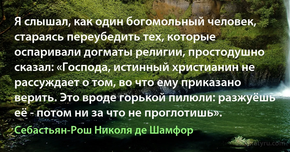 Я слышал, как один богомольный человек, стараясь переубедить тех, которые оспаривали догматы религии, простодушно сказал: «Господа, истинный христианин не рассуждает о том, во что ему приказано верить. Это вроде горькой пилюли: разжуёшь её - потом ни за что не проглотишь». (Себастьян-Рош Николя де Шамфор)