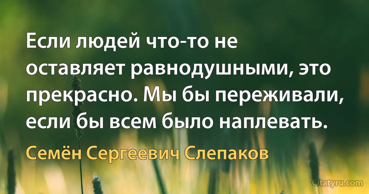 Если людей что-то не оставляет равнодушными, это прекрасно. Мы бы переживали, если бы всем было наплевать. (Семён Сергеевич Слепаков)