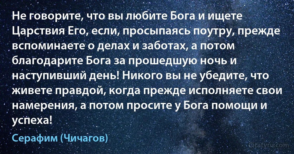 Не говорите, что вы любите Бога и ищете Царствия Его, если, просыпаясь поутру, прежде вспоминаете о делах и заботах, а потом благодарите Бога за прошедшую ночь и наступивший день! Никого вы не убедите, что живете правдой, когда прежде исполняете свои намерения, а потом просите у Бога помощи и успеха! (Серафим (Чичагов))