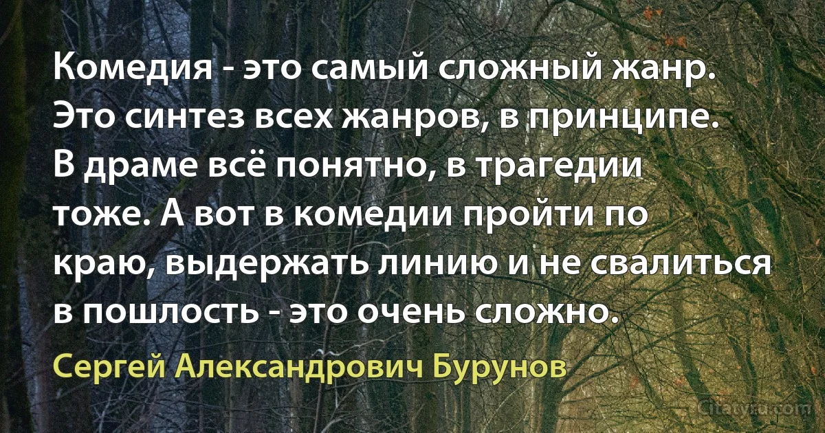 Комедия - это самый сложный жанр. Это синтез всех жанров, в принципе. В драме всё понятно, в трагедии тоже. А вот в комедии пройти по краю, выдержать линию и не свалиться в пошлость - это очень сложно. (Сергей Александрович Бурунов)