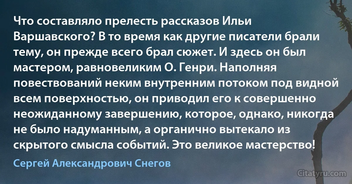 Что составляло прелесть рассказов Ильи Варшавского? В то время как другие писатели брали тему, он прежде всего брал сюжет. И здесь он был мастером, равновеликим О. Генри. Наполняя повествований неким внутренним потоком под видной всем поверхностью, он приводил его к совершенно неожиданному завершению, которое, однако, никогда не было надуманным, а органично вытекало из скрытого смысла событий. Это великое мастерство! (Сергей Александрович Снегов)