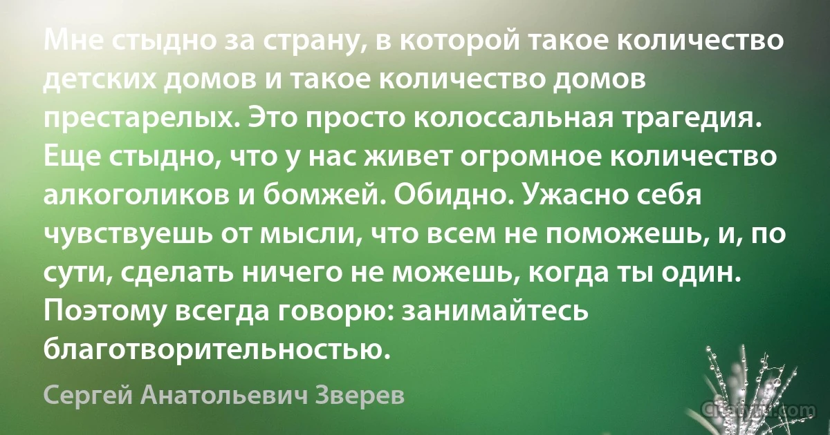 Мне стыдно за страну, в которой такое количество детских домов и такое количество домов престарелых. Это просто колоссальная трагедия. Еще стыдно, что у нас живет огромное количество алкоголиков и бомжей. Обидно. Ужасно себя чувствуешь от мысли, что всем не поможешь, и, по сути, сделать ничего не можешь, когда ты один. Поэтому всегда говорю: занимайтесь благотворительностью. (Сергей Анатольевич Зверев)