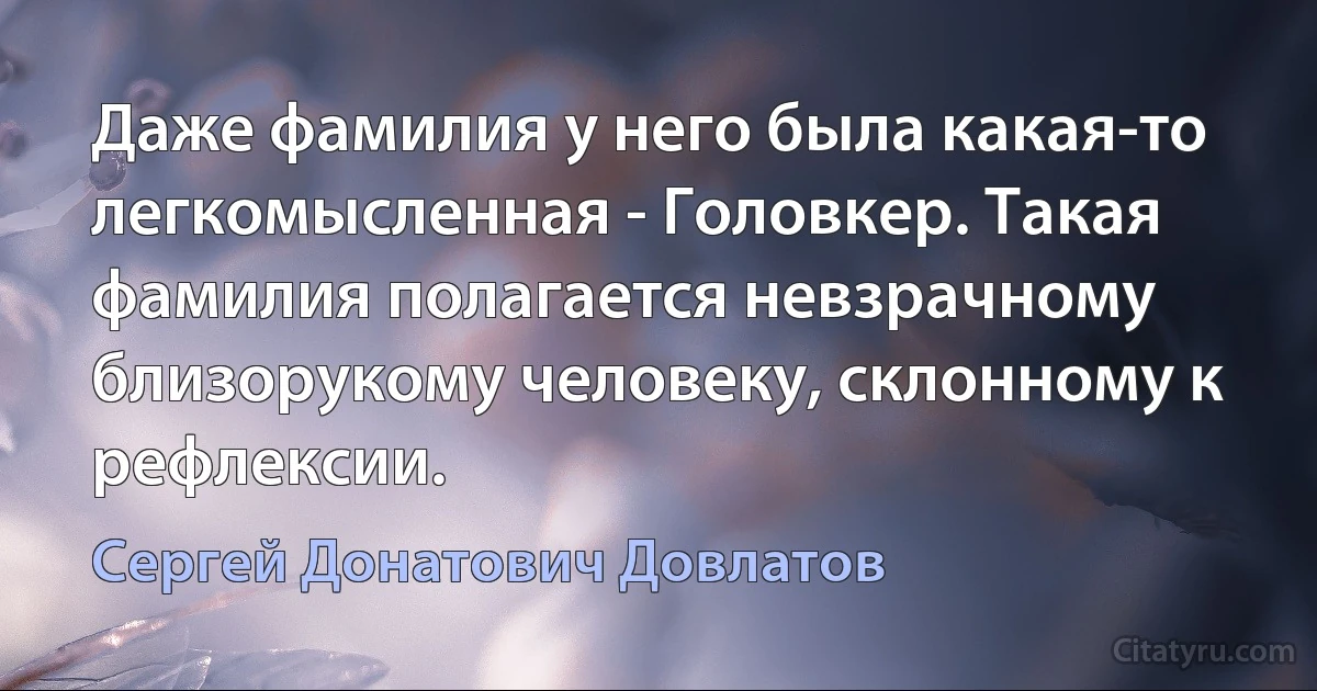 Даже фамилия у него была какая-то легкомысленная - Головкер. Такая фамилия полагается невзрачному близорукому человеку, склонному к рефлексии. (Сергей Донатович Довлатов)