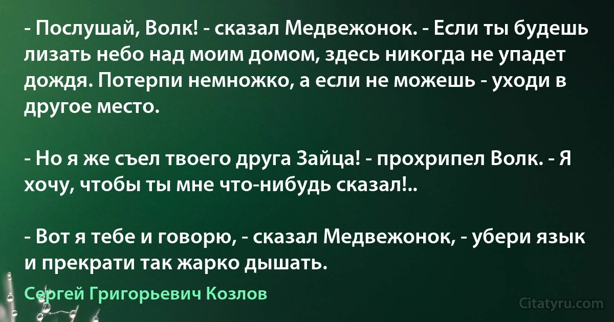 - Послушай, Волк! - сказал Медвежонок. - Если ты будешь лизать небо над моим домом, здесь никогда не упадет дождя. Потерпи немножко, а если не можешь - уходи в другое место.

- Но я же съел твоего друга Зайца! - прохрипел Волк. - Я хочу, чтобы ты мне что-нибудь сказал!..

- Вот я тебе и говорю, - сказал Медвежонок, - убери язык и прекрати так жарко дышать. (Сергей Григорьевич Козлов)