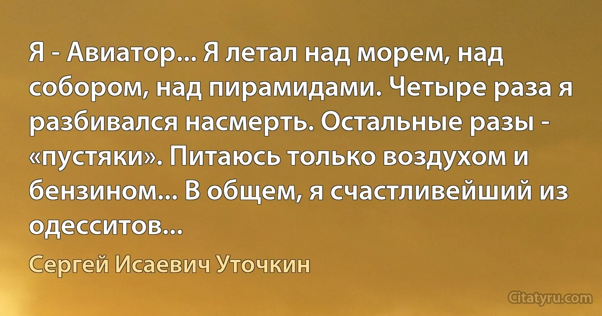 Я - Авиатор... Я летал над морем, над собором, над пирамидами. Четыре раза я разбивался насмерть. Остальные разы - «пустяки». Питаюсь только воздухом и бензином... В общем, я счастливейший из одесситов... (Сергей Исаевич Уточкин)