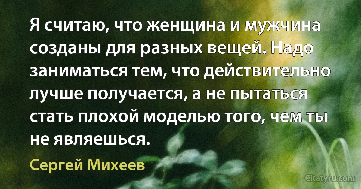 Я считаю, что женщина и мужчина созданы для разных вещей. Надо заниматься тем, что действительно лучше получается, а не пытаться стать плохой моделью того, чем ты не являешься. (Сергей Михеев)