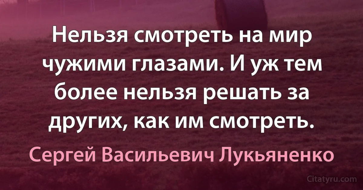 Нельзя смотреть на мир чужими глазами. И уж тем более нельзя решать за других, как им смотреть. (Сергей Васильевич Лукьяненко)