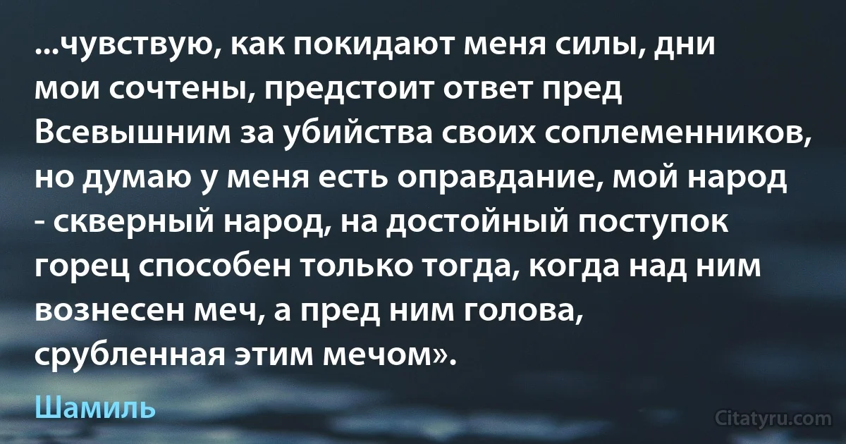 ...чувствую, как покидают меня силы, дни мои сочтены, предстоит ответ пред Всевышним за убийства своих соплеменников, но думаю у меня есть оправдание, мой народ - скверный народ, на достойный поступок горец способен только тогда, когда над ним вознесен меч, а пред ним голова, срубленная этим мечом». (Шамиль)