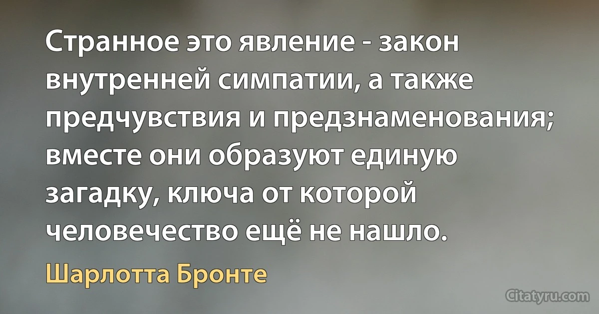 Странное это явление - закон внутренней симпатии, а также предчувствия и предзнаменования; вместе они образуют единую загадку, ключа от которой человечество ещё не нашло. (Шарлотта Бронте)