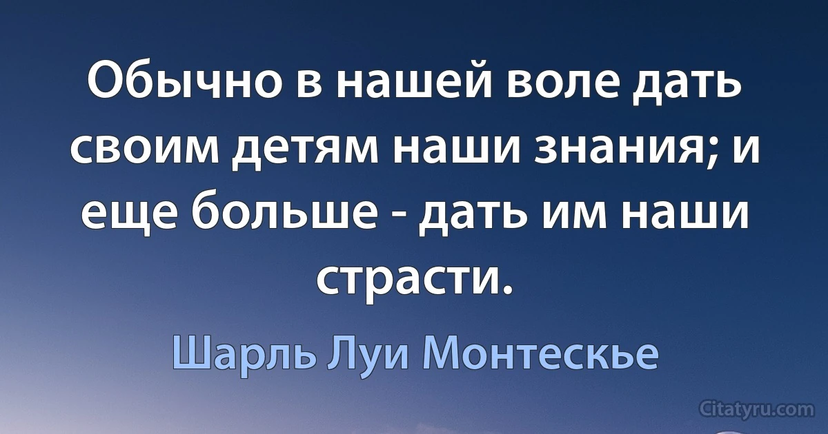 Обычно в нашей воле дать своим детям наши знания; и еще больше - дать им наши страсти. (Шарль Луи Монтескье)