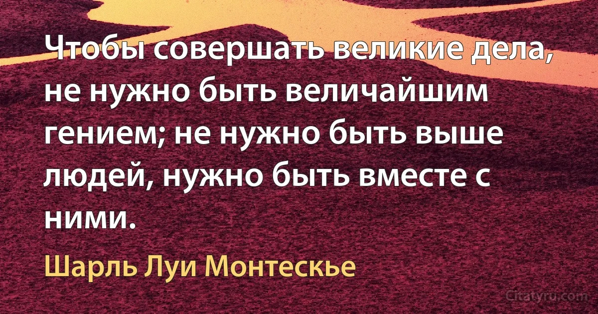 Чтобы совершать великие дела, не нужно быть величайшим гением; не нужно быть выше людей, нужно быть вместе с ними. (Шарль Луи Монтескье)