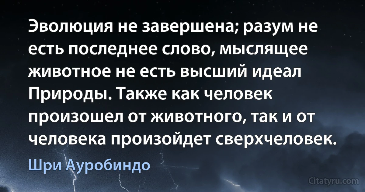 Эволюция не завершена; разум не есть последнее слово, мыслящее животное не есть высший идеал Природы. Также как человек произошел от животного, так и от человека произойдет сверхчеловек. (Шри Ауробиндо)