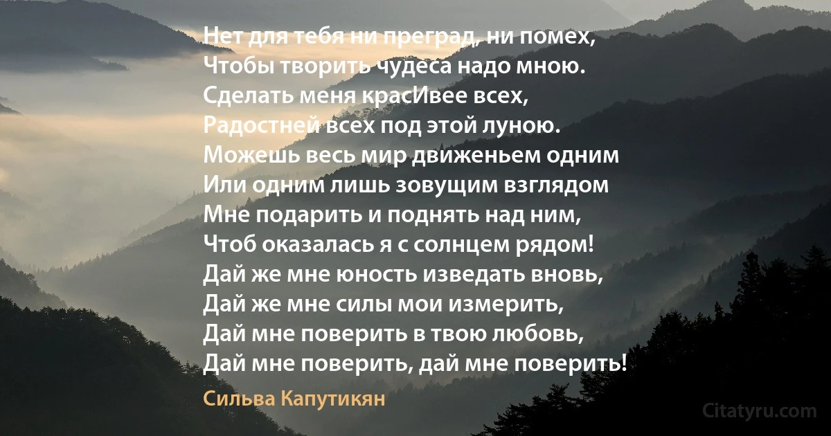 Нет для тебя ни преград, ни помех,
Чтобы творить чудеса надо мною.
Сделать меня красИвее всех,
Радостней всех под этой луною.
Можешь весь мир движеньем одним
Или одним лишь зовущим взглядом
Мне подарить и поднять над ним,
Чтоб оказалась я с солнцем рядом!
Дай же мне юность изведать вновь,
Дай же мне силы мои измерить,
Дай мне поверить в твою любовь,
Дай мне поверить, дай мне поверить! (Сильва Капутикян)