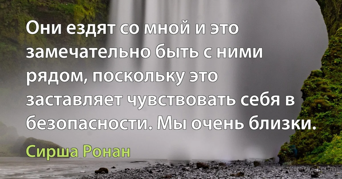 Они ездят со мной и это замечательно быть с ними рядом, поскольку это заставляет чувствовать себя в безопасности. Мы очень близки. (Сирша Ронан)