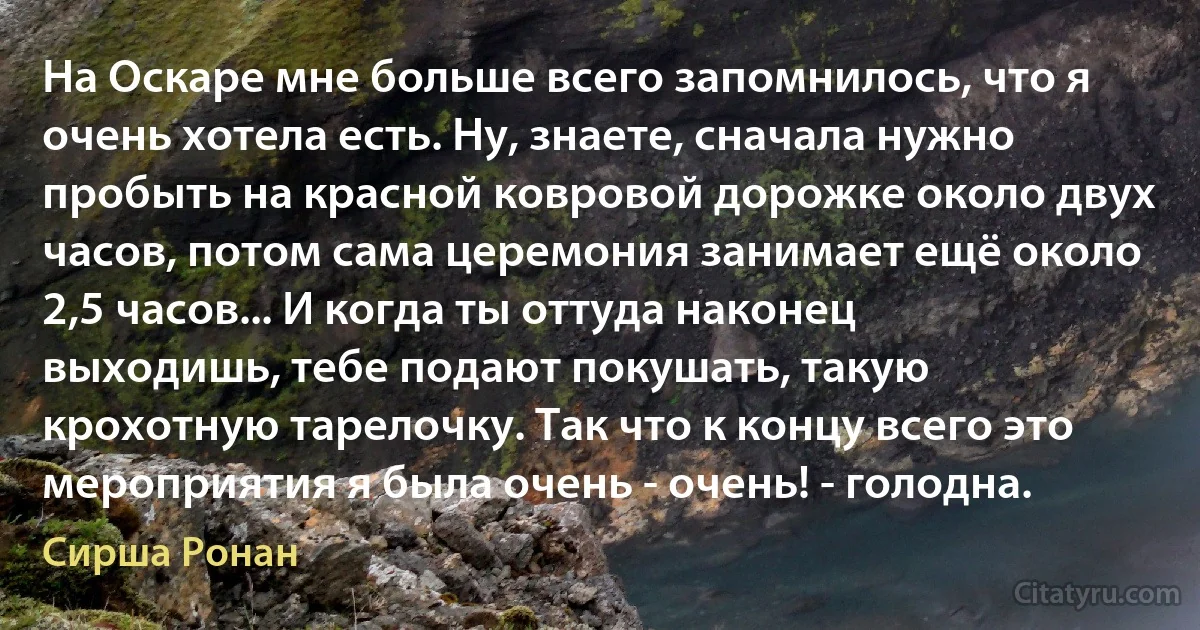 На Оскаре мне больше всего запомнилось, что я очень хотела есть. Ну, знаете, сначала нужно пробыть на красной ковровой дорожке около двух часов, потом сама церемония занимает ещё около 2,5 часов... И когда ты оттуда наконец выходишь, тебе подают покушать, такую крохотную тарелочку. Так что к концу всего это мероприятия я была очень - очень! - голодна. (Сирша Ронан)