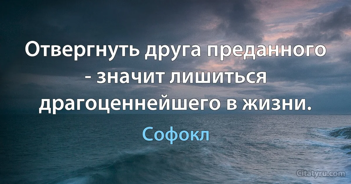 Отвергнуть друга преданного - значит лишиться драгоценнейшего в жизни. (Софокл)