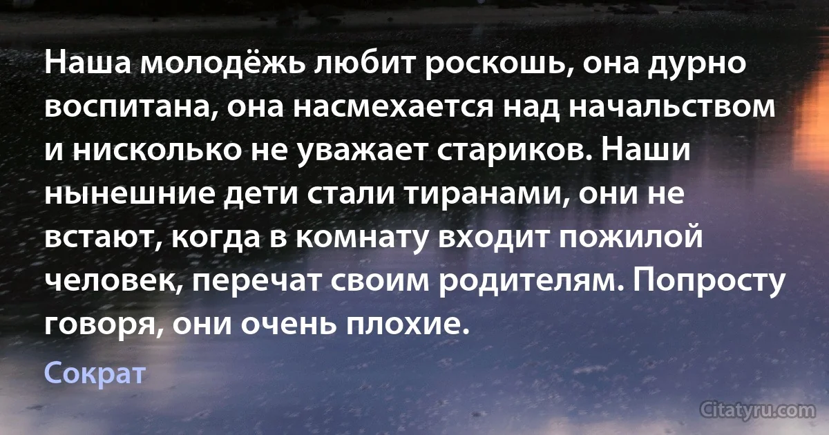 Наша молодёжь любит роскошь, она дурно воспитана, она насмехается над начальством и нисколько не уважает стариков. Наши нынешние дети стали тиранами, они не встают, когда в комнату входит пожилой человек, перечат своим родителям. Попросту говоря, они очень плохие. (Сократ)