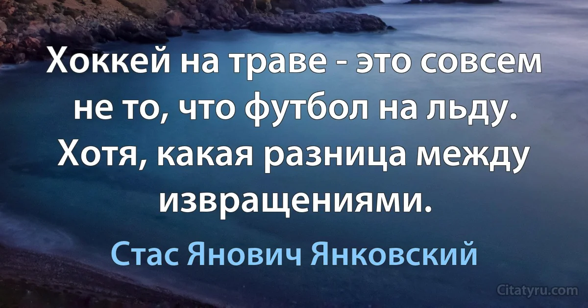 Хоккей на траве - это совсем не то, что футбол на льду. Хотя, какая разница между извращениями. (Стас Янович Янковский)