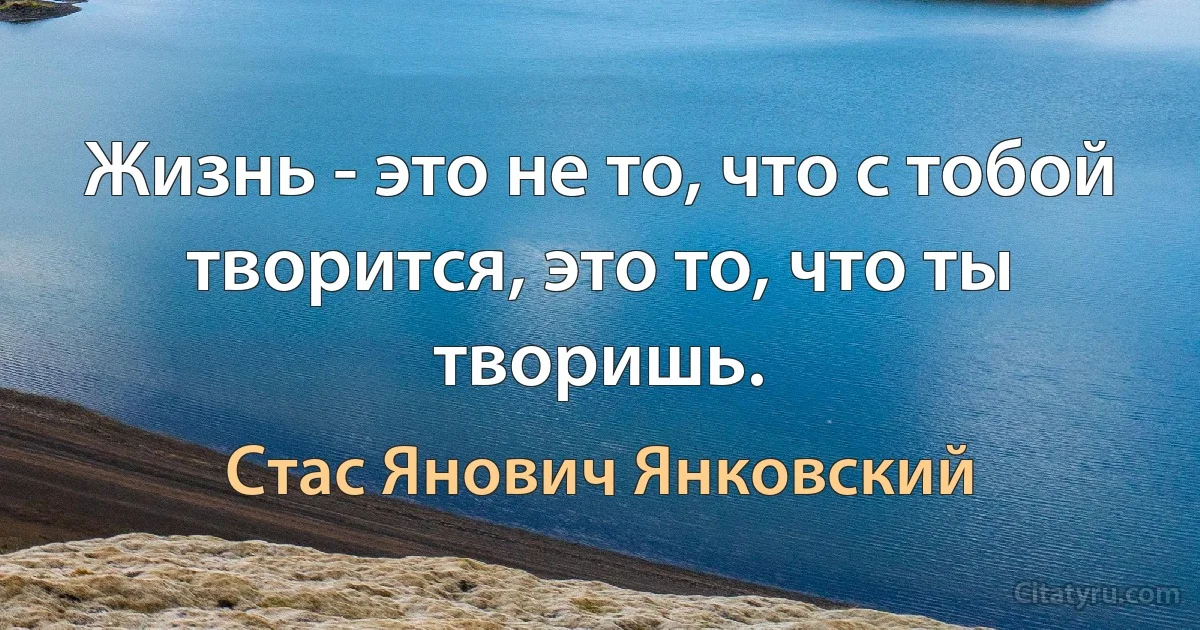 Жизнь - это не то, что с тобой творится, это то, что ты творишь. (Стас Янович Янковский)