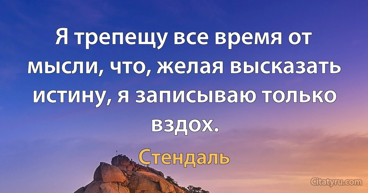 Я трепещу все время от мысли, что, желая высказать истину, я записываю только вздох. (Стендаль)