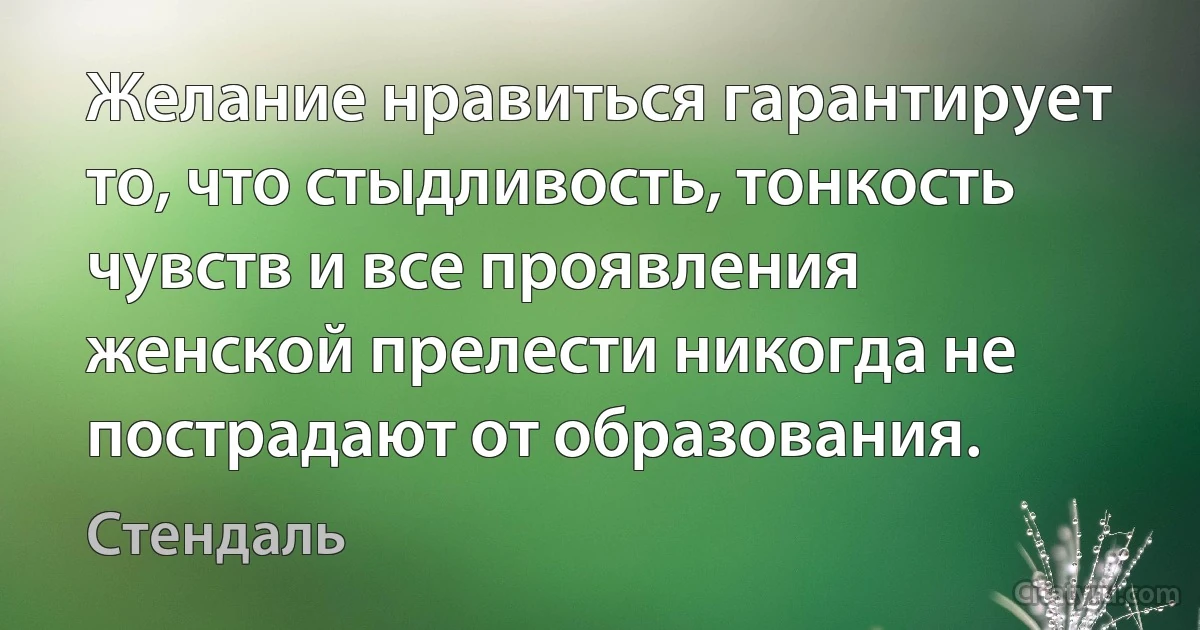 Желание нравиться гарантирует то, что стыдливость, тонкость чувств и все проявления женской прелести никогда не пострадают от образования. (Стендаль)