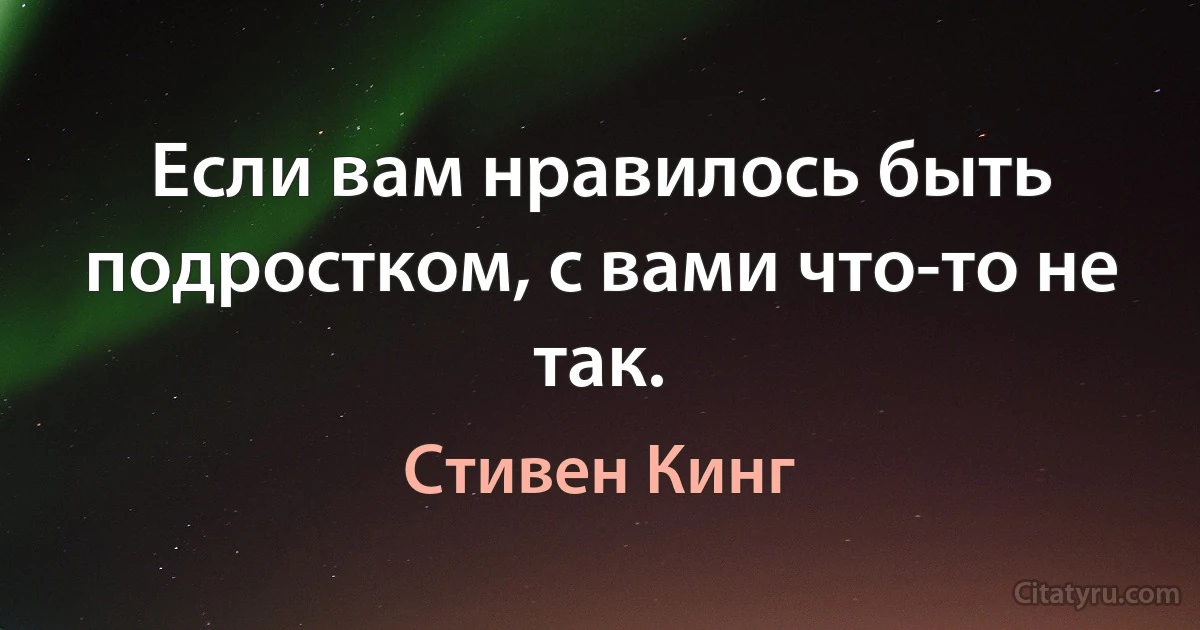 Если вам нравилось быть подростком, с вами что-то не так. (Стивен Кинг)