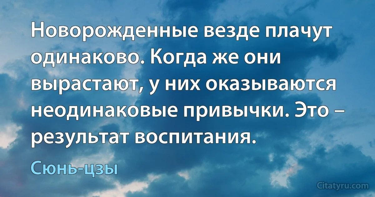 Новорожденные везде плачут одинаково. Когда же они вырастают, у них оказываются неодинаковые привычки. Это – результат воспитания. (Сюнь-цзы)