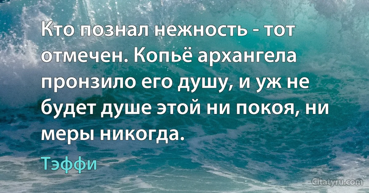 Кто познал нежность - тот отмечен. Копьё архангела пронзило его душу, и уж не будет душе этой ни покоя, ни меры никогда. (Тэффи)