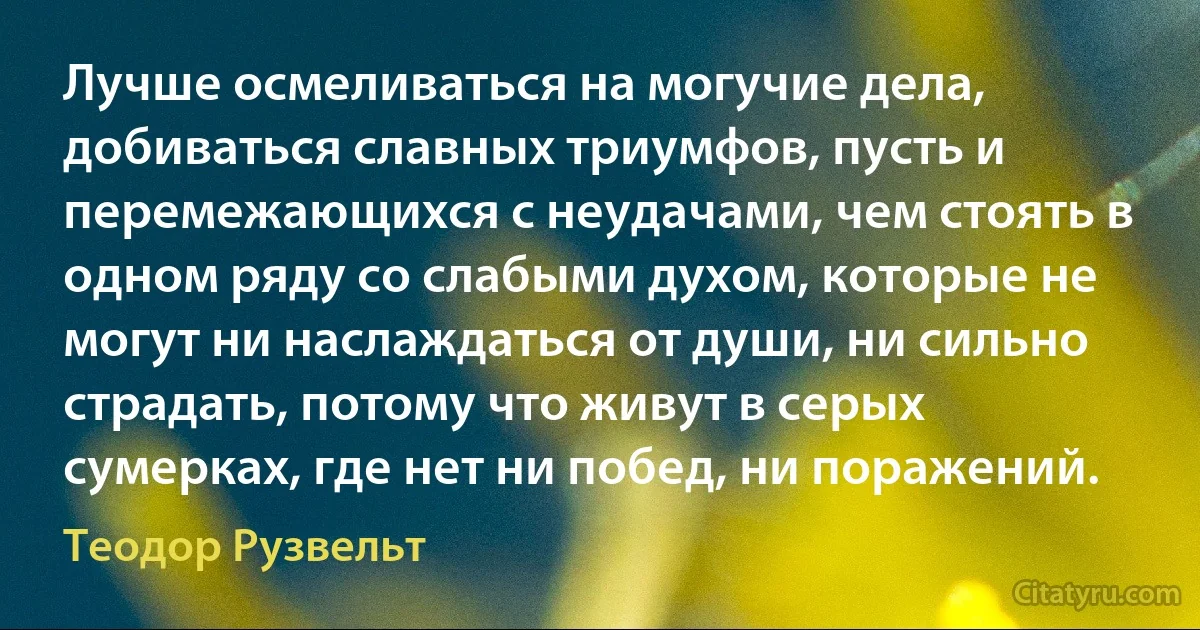 Лучше осмеливаться на могучие дела, добиваться славных триумфов, пусть и перемежающихся с неудачами, чем стоять в одном ряду со слабыми духом, которые не могут ни наслаждаться от души, ни сильно страдать, потому что живут в серых сумерках, где нет ни побед, ни поражений. (Теодор Рузвельт)