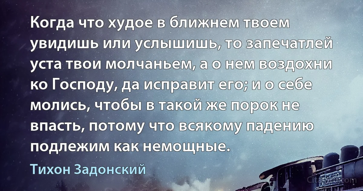 Когда что худое в ближнем твоем увидишь или услышишь, то запечатлей уста твои молчаньем, а о нем воздохни ко Господу, да исправит его; и о себе молись, чтобы в такой же порок не впасть, потому что всякому падению подлежим как немощные. (Тихон Задонский)