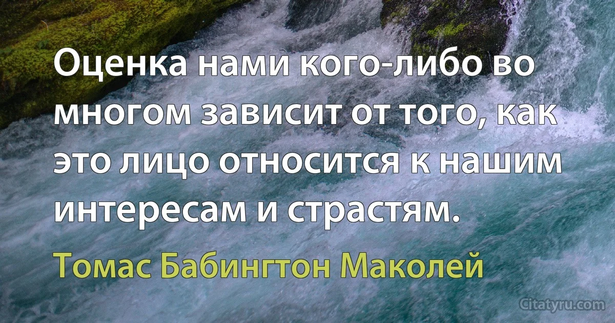 Оценка нами кого-либо во многом зависит от того, как это лицо относится к нашим интересам и страстям. (Томас Бабингтон Маколей)