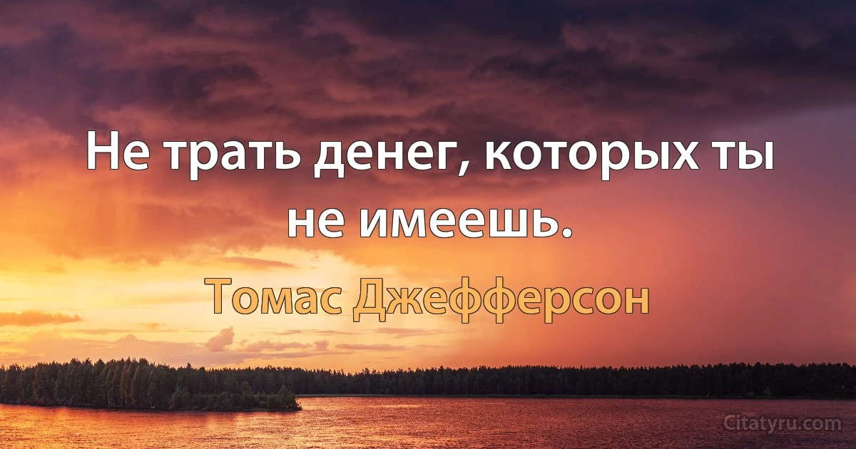 Не трать денег, которых ты не имеешь. (Томас Джефферсон)