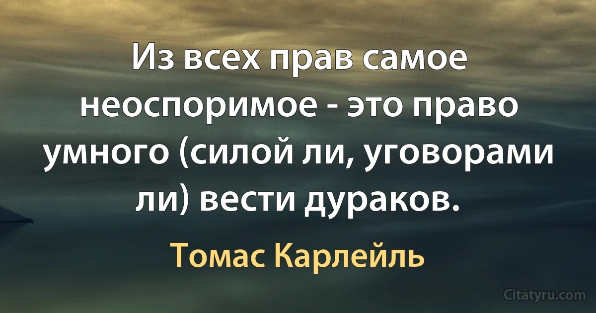 Из всех прав самое неоспоримое - это право умного (силой ли, уговорами ли) вести дураков. (Томас Карлейль)