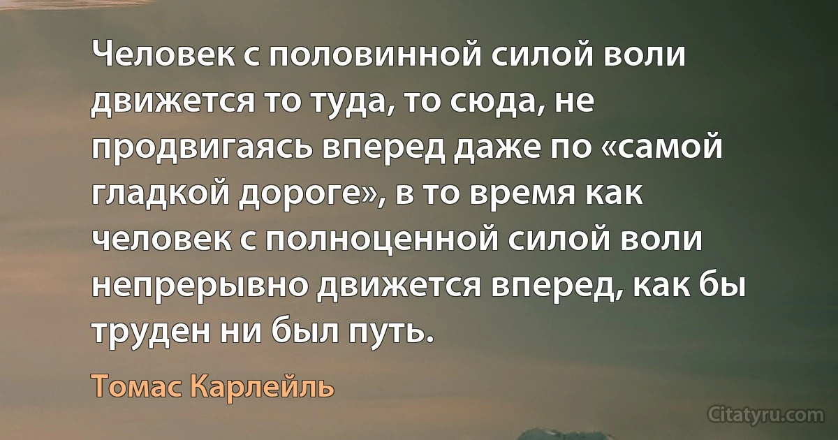 Человек с половинной силой воли движется то туда, то сюда, не продвигаясь вперед даже по «самой гладкой дороге», в то время как человек с полноценной силой воли непрерывно движется вперед, как бы труден ни был путь. (Томас Карлейль)