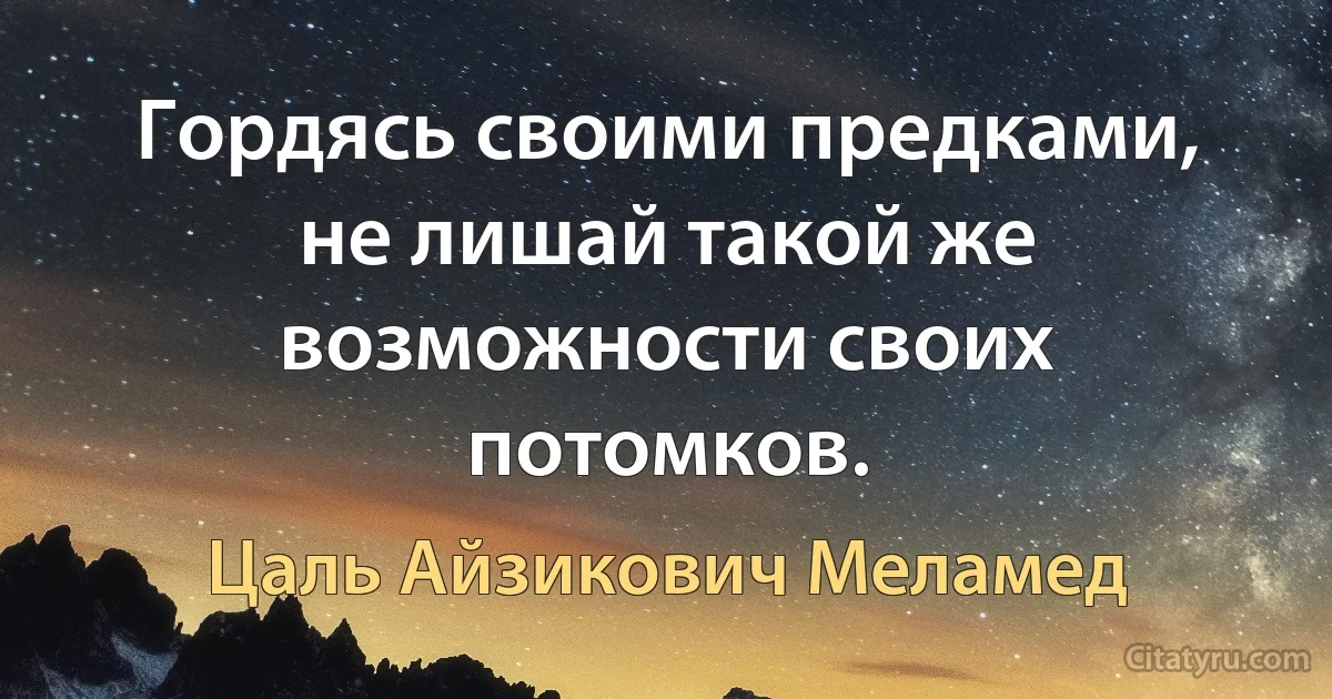 Гордясь своими предками, не лишай такой же возможности своих потомков. (Цаль Айзикович Меламед)