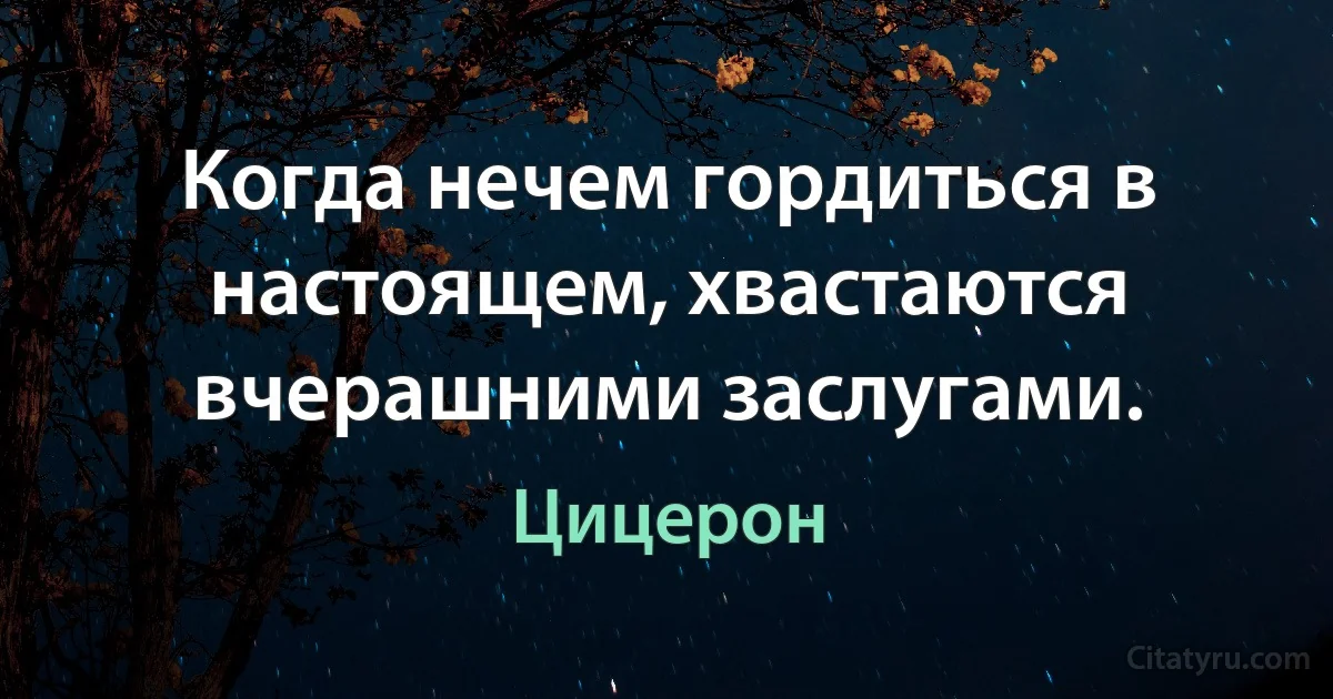 Когда нечем гордиться в настоящем, хвастаются вчерашними заслугами. (Цицерон)