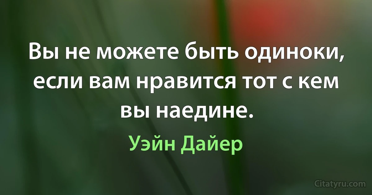 Вы не можете быть одиноки, если вам нравится тот с кем вы наедине. (Уэйн Дайер)