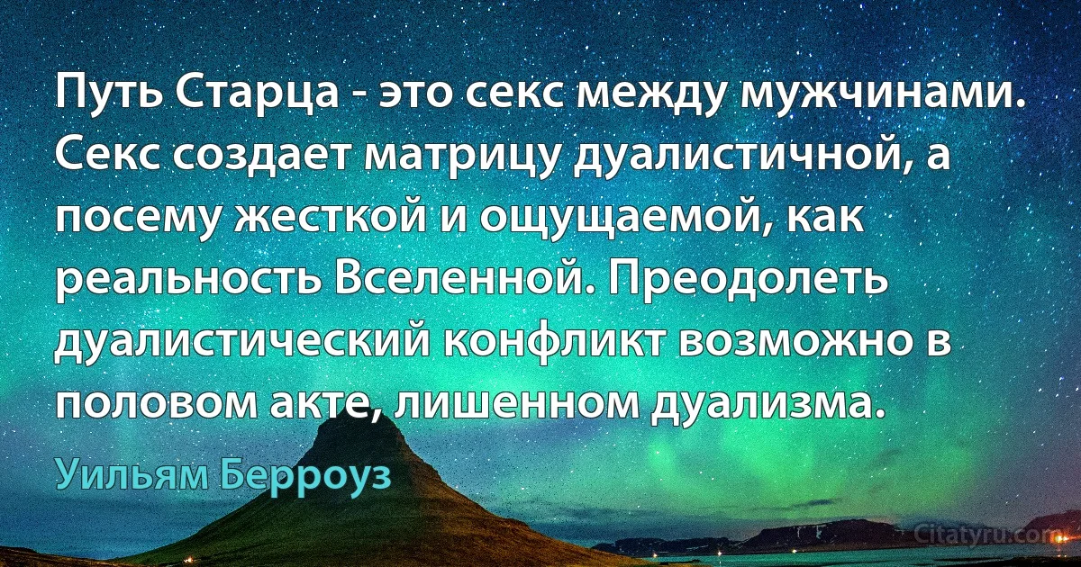 Путь Старца - это секс между мужчинами. Секс создает матрицу дуалистичной, а посему жесткой и ощущаемой, как реальность Вселенной. Преодолеть дуалистический конфликт возможно в половом акте, лишенном дуализма. (Уильям Берроуз)