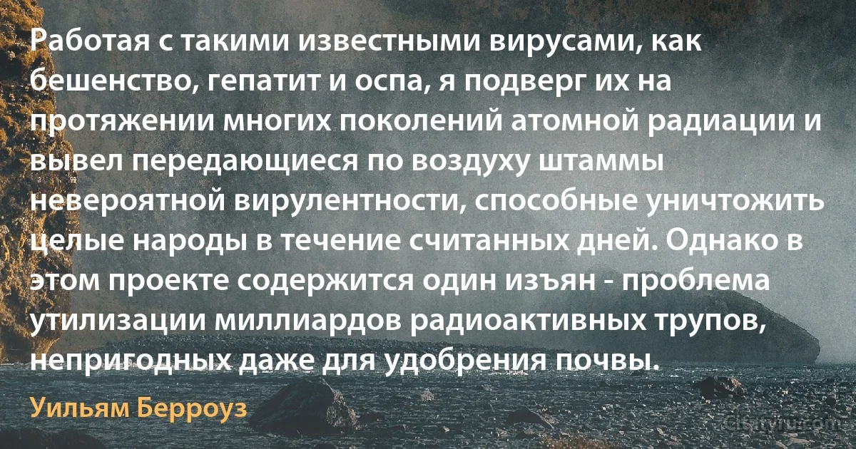 Работая с такими известными вирусами, как бешенство, гепатит и оспа, я подверг их на протяжении многих поколений атомной радиации и вывел передающиеся по воздуху штаммы невероятной вирулентности, способные уничтожить целые народы в течение считанных дней. Однако в этом проекте содержится один изъян - проблема утилизации миллиардов радиоактивных трупов, непригодных даже для удобрения почвы. (Уильям Берроуз)