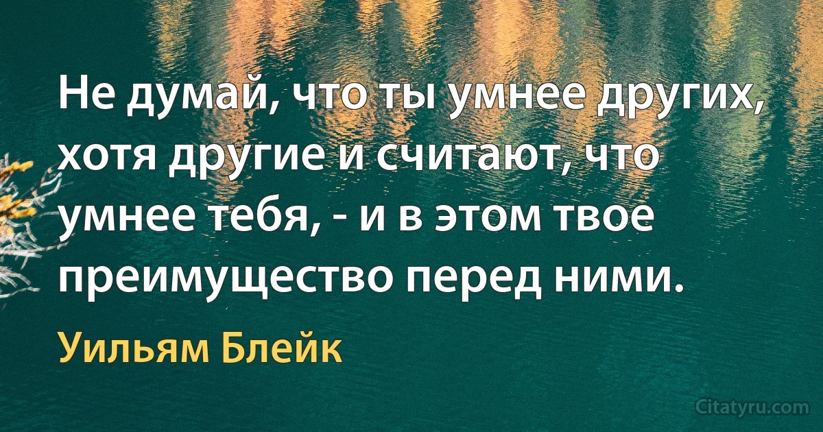 Не думай, что ты умнее других, хотя другие и считают, что умнее тебя, - и в этом твое преимущество перед ними. (Уильям Блейк)