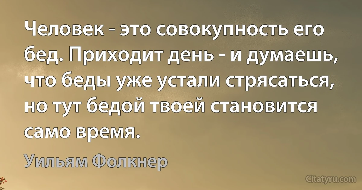 Человек - это совокупность его бед. Приходит день - и думаешь, что беды уже устали стрясаться, но тут бедой твоей становится само время. (Уильям Фолкнер)