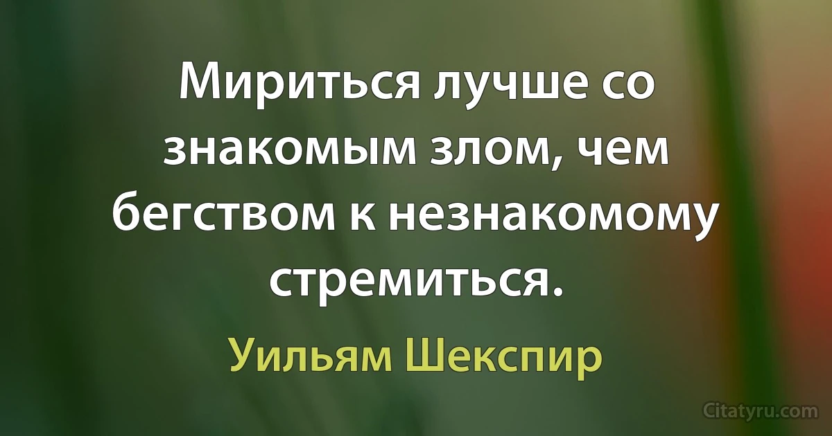 Мириться лучше со знакомым злом, чем бегством к незнакомому стремиться. (Уильям Шекспир)