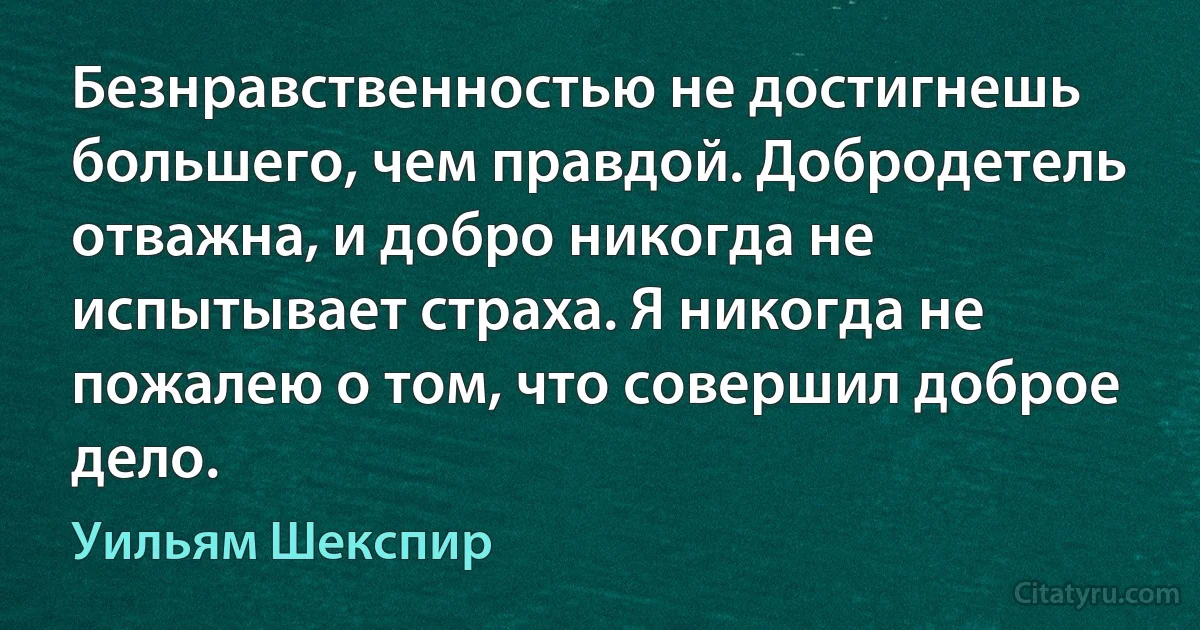 Безнравственностью не достигнешь большего, чем правдой. Добродетель отважна, и добро никогда не испытывает страха. Я никогда не пожалею о том, что совершил доброе дело. (Уильям Шекспир)