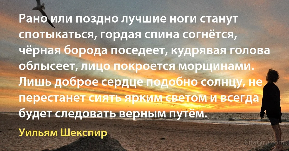 Рано или поздно лучшие ноги станут спотыкаться, гордая спина согнётся, чёрная борода поседеет, кудрявая голова облысеет, лицо покроется морщинами. Лишь доброе сердце подобно солнцу, не перестанет сиять ярким светом и всегда будет следовать верным путём. (Уильям Шекспир)