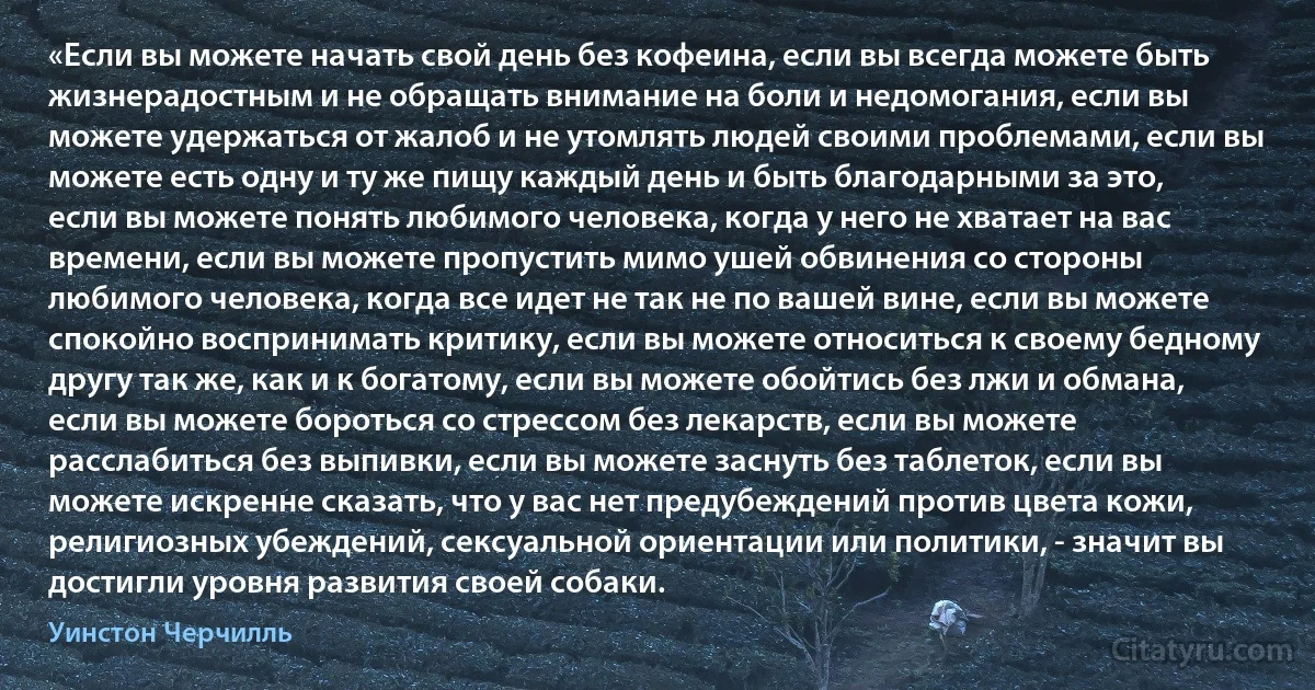 «Если вы можете начать свой день без кофеина, если вы всегда можете быть жизнерадостным и не обращать внимание на боли и недомогания, если вы можете удержаться от жалоб и не утомлять людей своими проблемами, если вы можете есть одну и ту же пищу каждый день и быть благодарными за это, если вы можете понять любимого человека, когда у него не хватает на вас времени, если вы можете пропустить мимо ушей обвинения со стороны любимого человека, когда все идет не так не по вашей вине, если вы можете спокойно воспринимать критику, если вы можете относиться к своему бедному другу так же, как и к богатому, если вы можете обойтись без лжи и обмана, если вы можете бороться со стрессом без лекарств, если вы можете расслабиться без выпивки, если вы можете заснуть без таблеток, если вы можете искренне сказать, что у вас нет предубеждений против цвета кожи, религиозных убеждений, сексуальной ориентации или политики, - значит вы достигли уровня развития своей собаки. (Уинстон Черчилль)