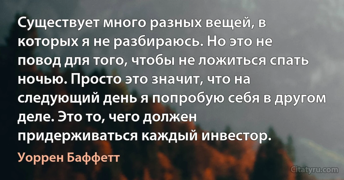 Существует много разных вещей, в которых я не разбираюсь. Но это не повод для того, чтобы не ложиться спать ночью. Просто это значит, что на следующий день я попробую себя в другом деле. Это то, чего должен придерживаться каждый инвестор. (Уоррен Баффетт)